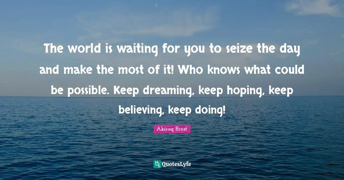 The world is waiting for you to seize the day and make the most of it! Who knows what could be possible. Keep dreaming, keep hoping, keep believing, keep doing!