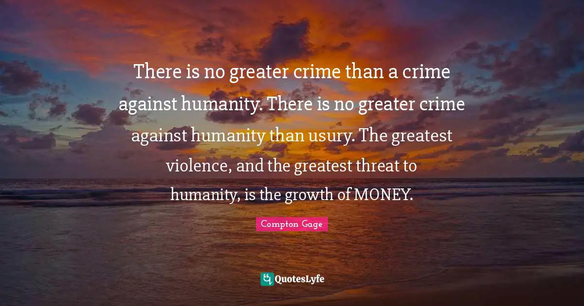 There is no greater crime than a crime against humanity. There is no greater crime against humanity than usury. The greatest violence, and the greatest threat to humanity, is the growth of MONEY.