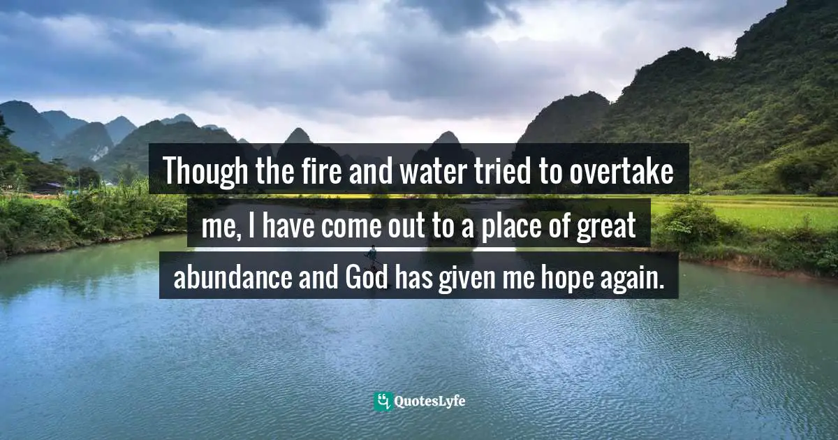 Though the fire and water tried to overtake me, I have come out to a place of great abundance and God has given me hope again.