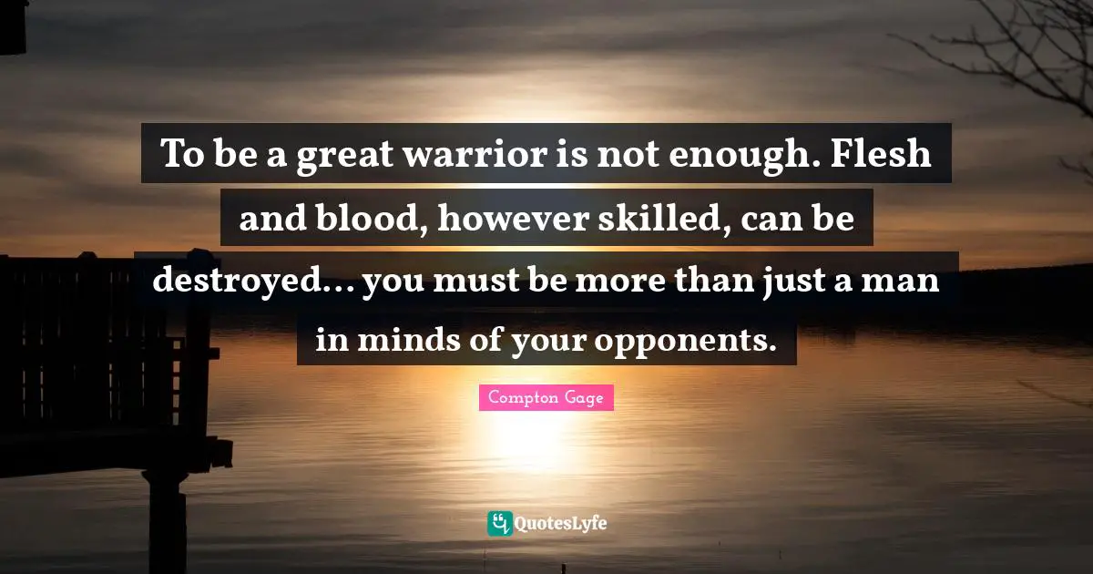 Compton Gage Quotes: "To be a great warrior is not enough. Flesh and blood, however skilled, can be destroyed... you must be more than just a man in minds of your opponents."