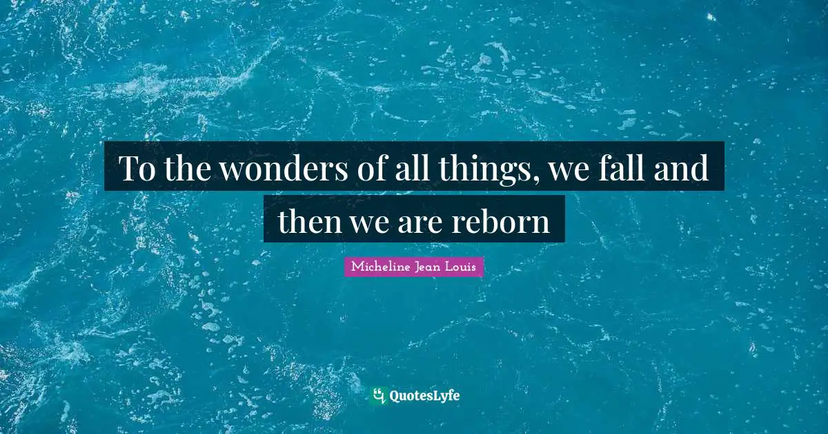 To the wonders of all things, we fall and then we are reborn