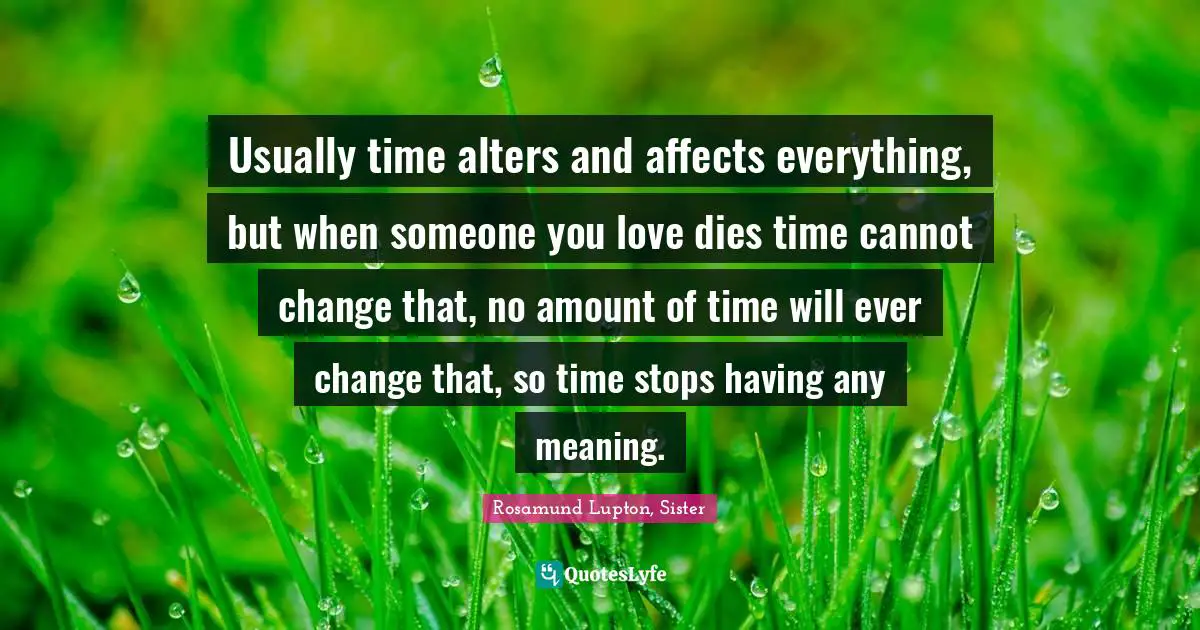 Usually time alters and affects everything, but when someone you love dies time cannot change that, no amount of time will ever change that, so time stops having any meaning.