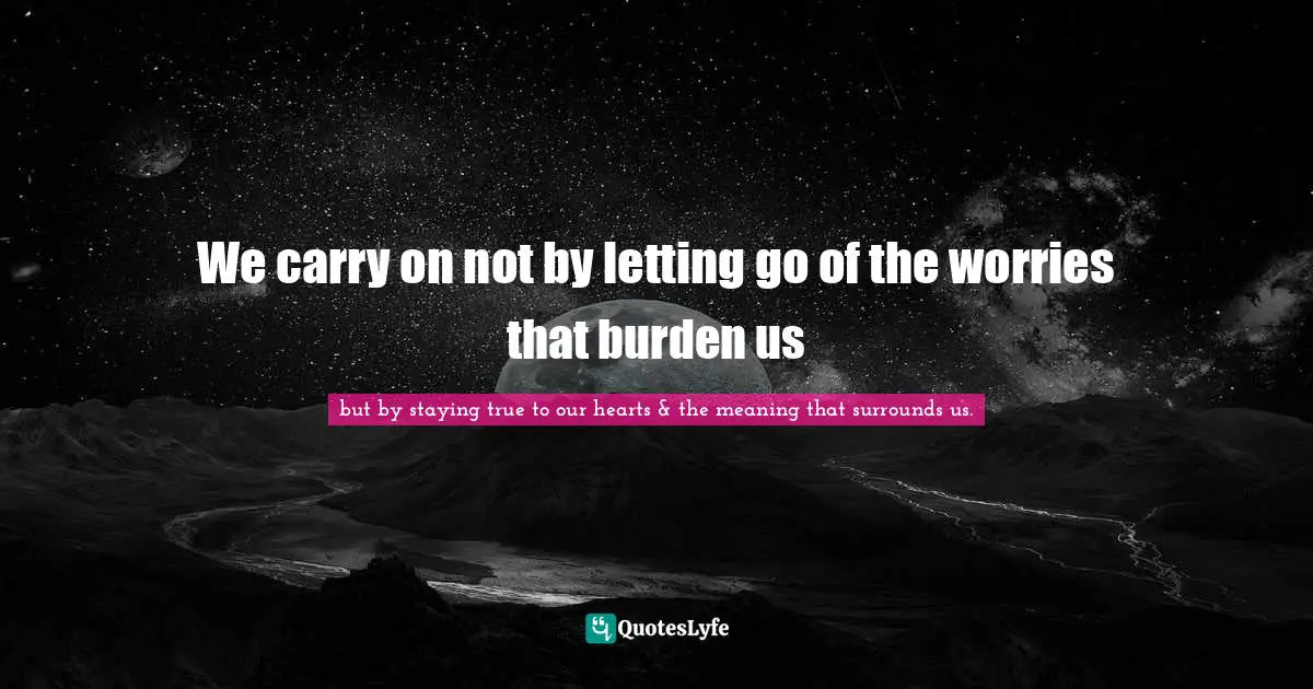 We carry on not by letting go of the worries that burden us
