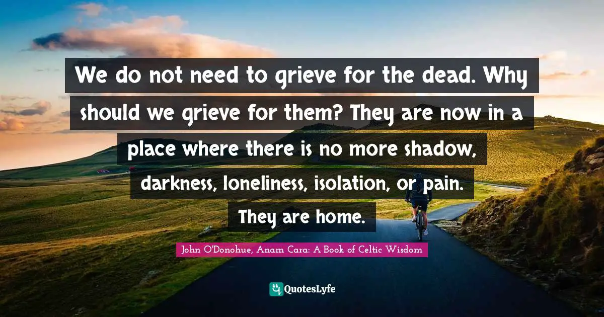 We do not need to grieve for the dead. Why should we grieve for them? They are now in a place where there is no more shadow, darkness, loneliness, isolation, or pain. They are home.