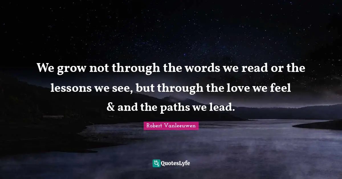 We grow not through the words we read or the lessons we see, but through the love we feel & and the paths we lead.