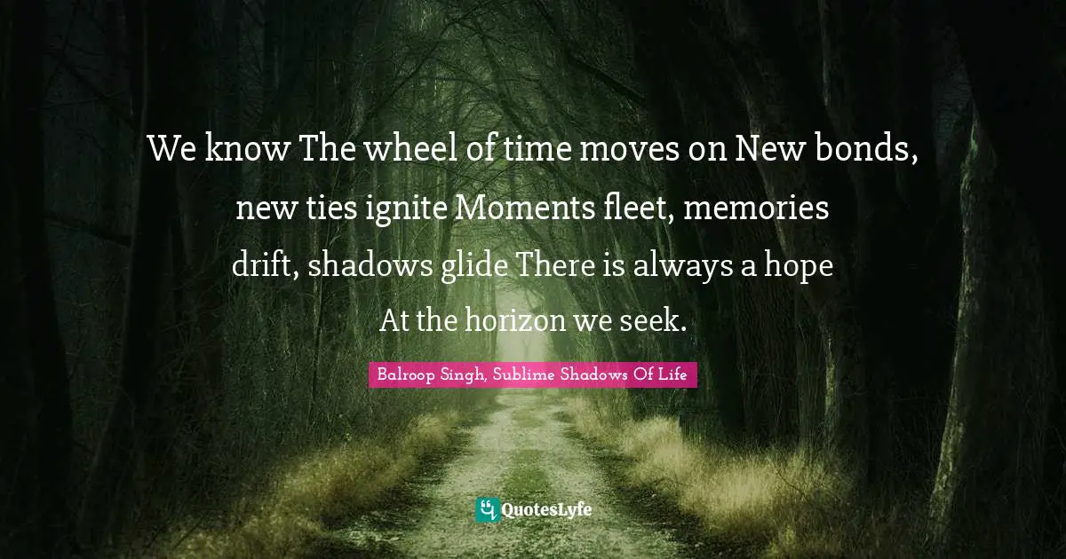 We know The wheel of time moves on New bonds, new ties ignite Moments fleet, memories drift, shadows glide There is always a hope At the horizon we seek.