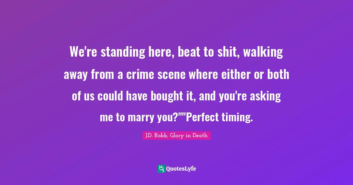 We're standing here, beat to shit, walking away from a crime scene where either or both of us could have bought it, and you're asking me to marry you?""Perfect timing.