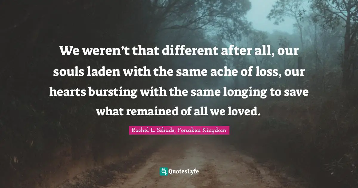 We weren’t that different after all, our souls laden with the same ache of loss, our hearts bursting with the same longing to save what remained of all we loved.