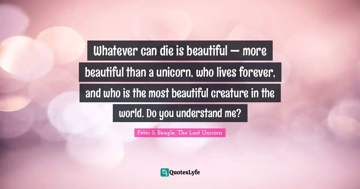 Peter S Beagle Quotes: "Whatever can die is beautiful — more beautiful than a unicorn, who lives forever, and who is the most beautiful creature in the world. Do you understand me?"