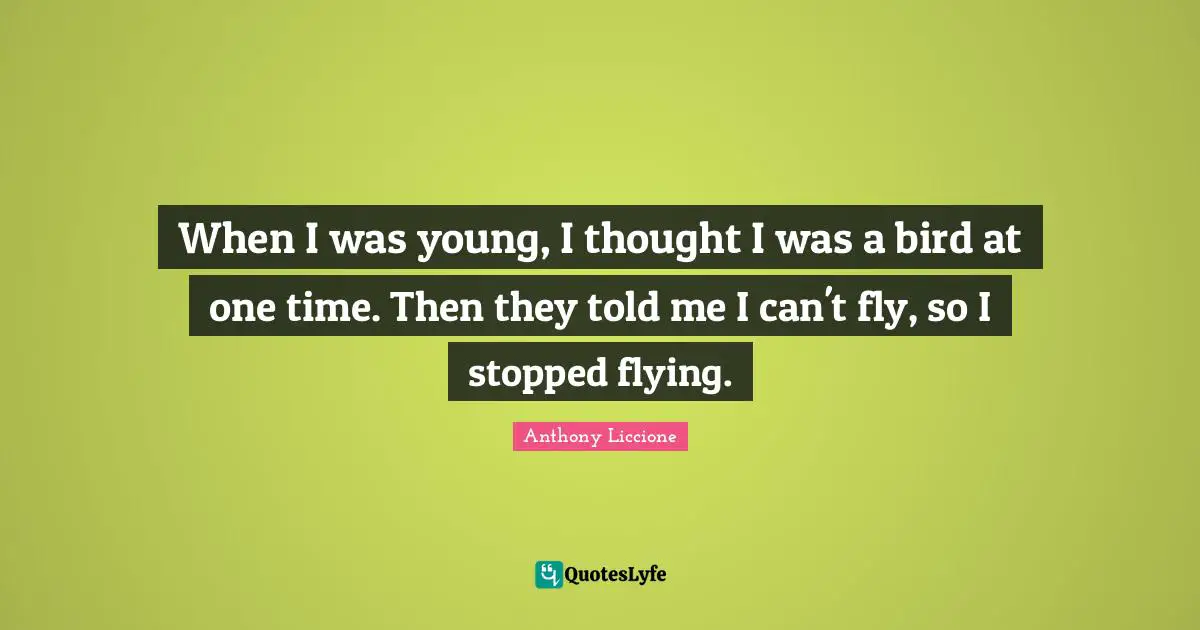 When I was young, I thought I was a bird at one time. Then they told me I can't fly, so I stopped flying.