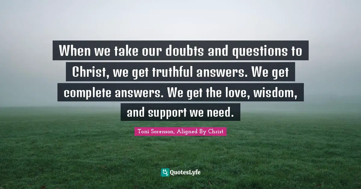 When we take our doubts and questions to Christ, we get truthful answers. We get complete answers. We get the love, wisdom, and support we need.
