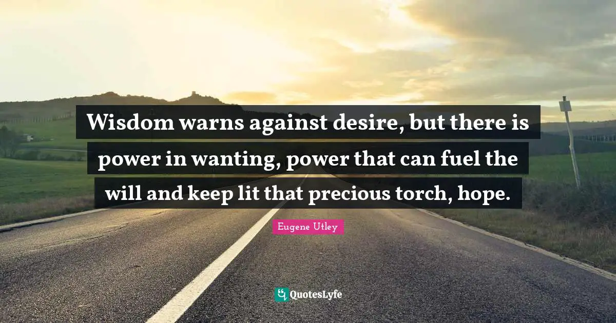 Wisdom warns against desire, but there is power in wanting, power that can fuel the will and keep lit that precious torch, hope.