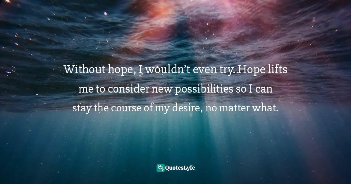 Without hope, I wouldn’t even try. Hope lifts me to consider new possibilities so I can stay the course of my desire, no matter what.