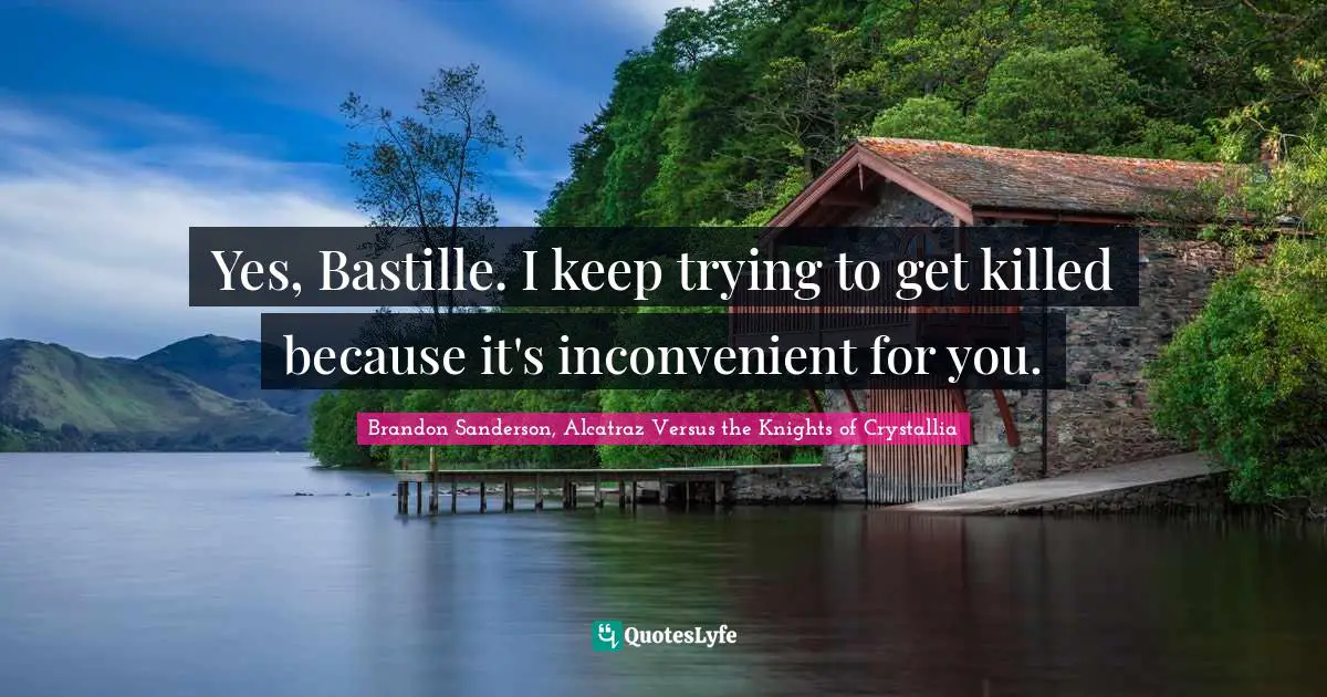 Yes, Bastille. I keep trying to get killed because it's inconvenient for you.