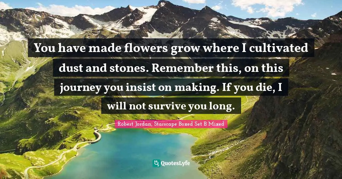 You have made flowers grow where I cultivated dust and stones. Remember this, on this journey you insist on making. If you die, I will not survive you long.