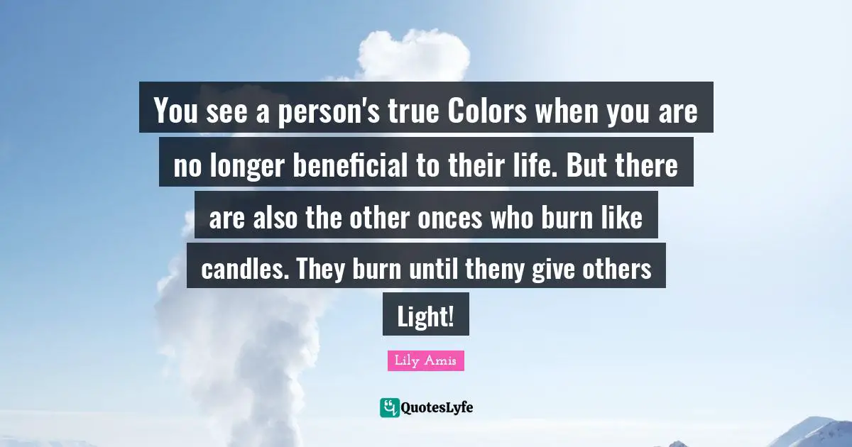 You see a person's true Colors when you are no longer beneficial to their life. But there are also the other onces who burn like candles. They burn until theny give others Light!