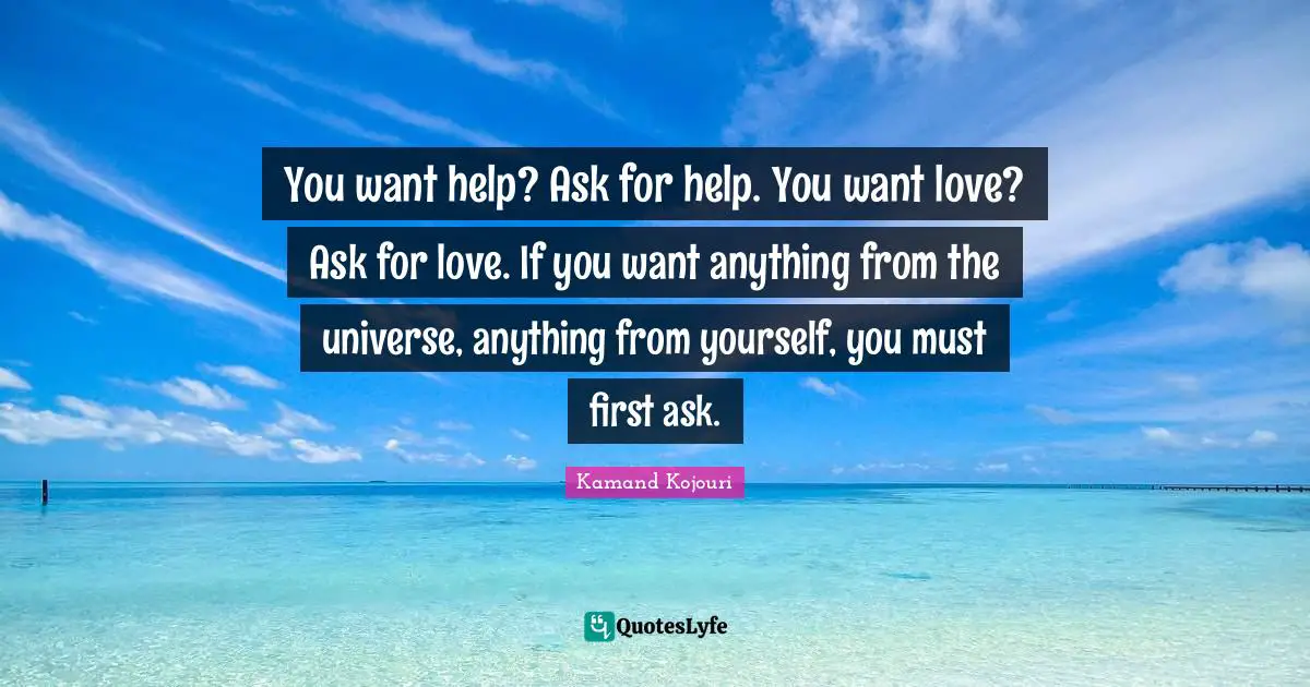 You want help? Ask for help. You want love? Ask for love. If you want anything from the universe, anything from yourself, you must first ask.