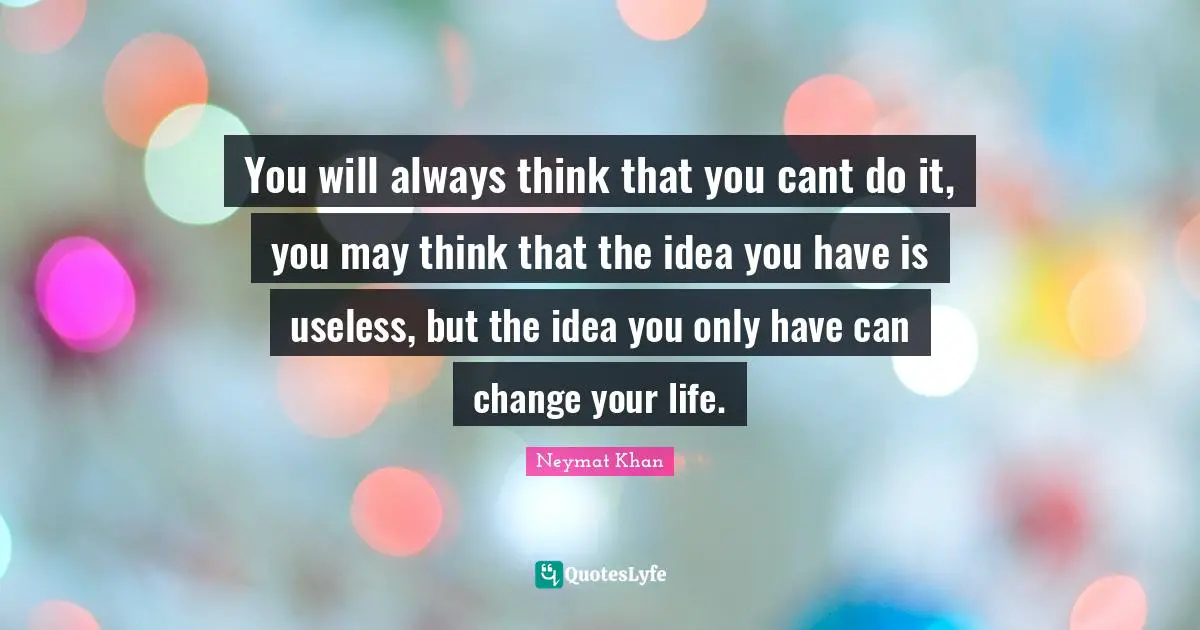 You will always think that you cant do it, you may think that the idea you have is useless, but the idea you only have can change your life.