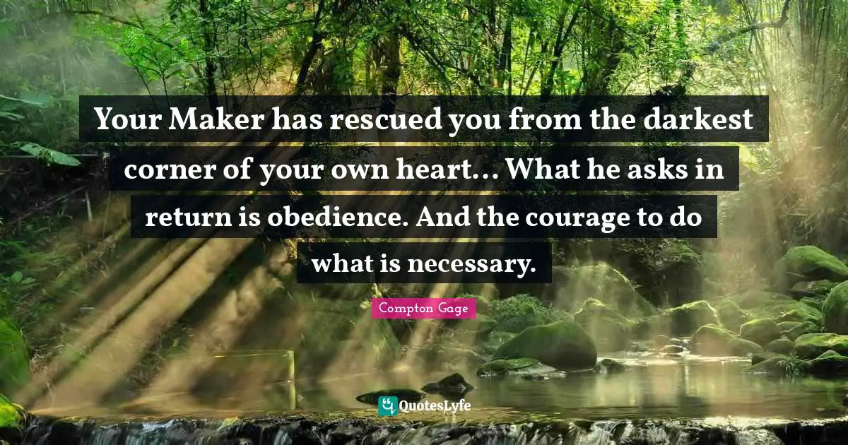 Compton Gage Quotes: "Your Maker has rescued you from the darkest corner of your own heart... What he asks in return is obedience. And the courage to do what is necessary."
