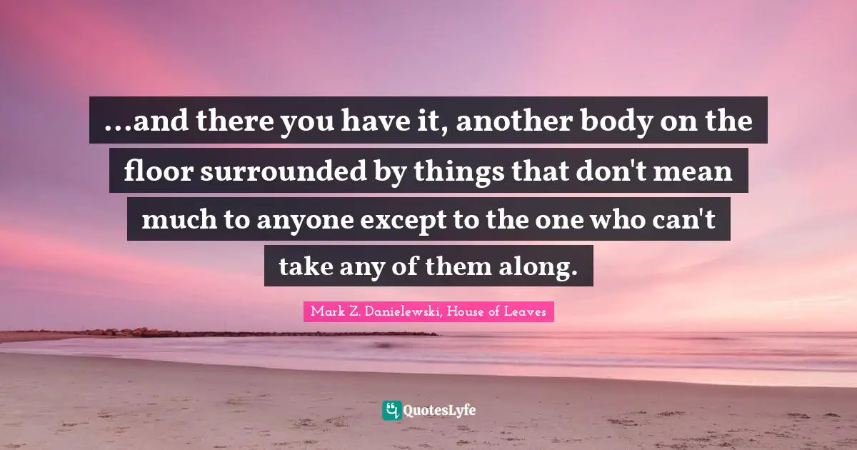 ...and there you have it, another body on the floor surrounded by things that don't mean much to anyone except to the one who can't take any of them along.