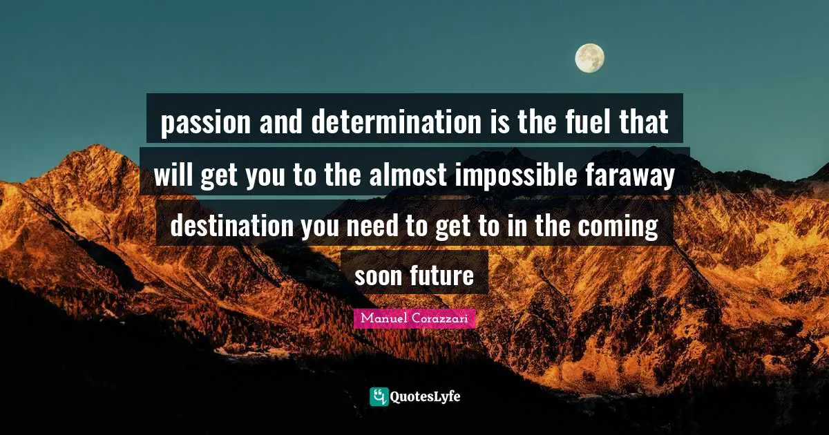 passion and determination is the fuel that will get you to the almost impossible faraway destination you need to get to in the coming soon future