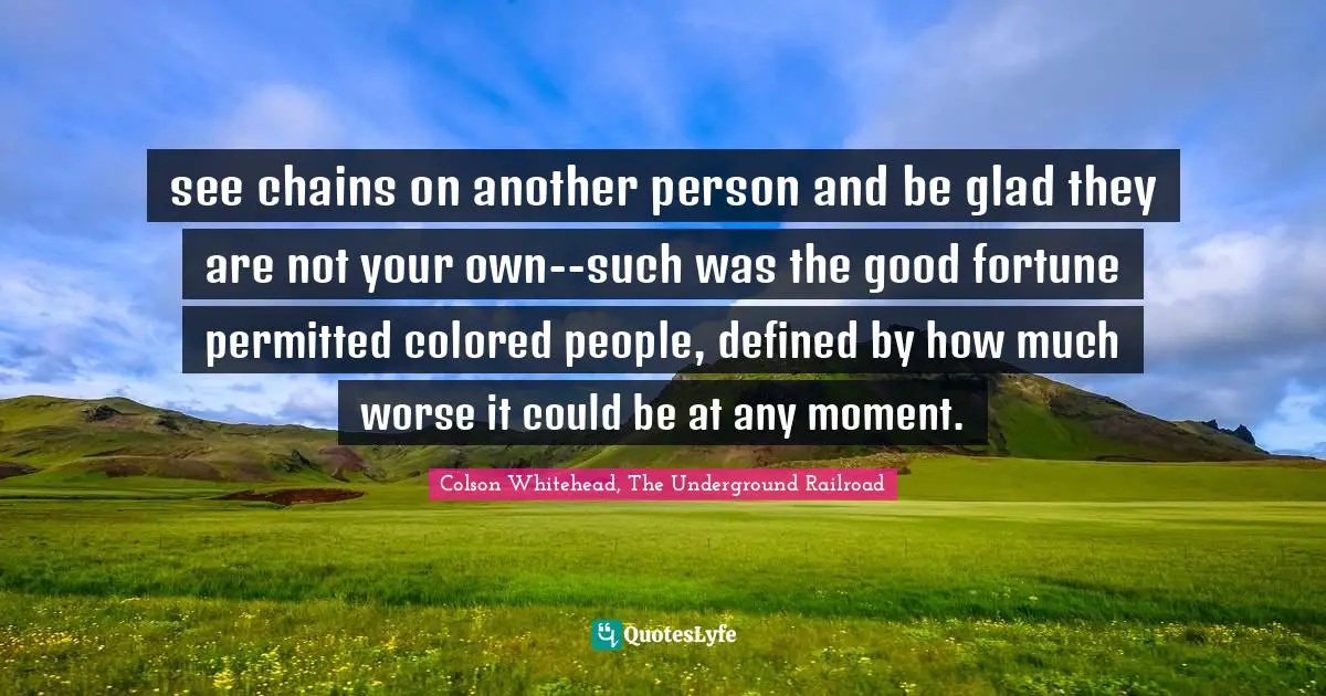 see chains on another person and be glad they are not your own--such was the good fortune permitted colored people, defined by how much worse it could be at any moment.