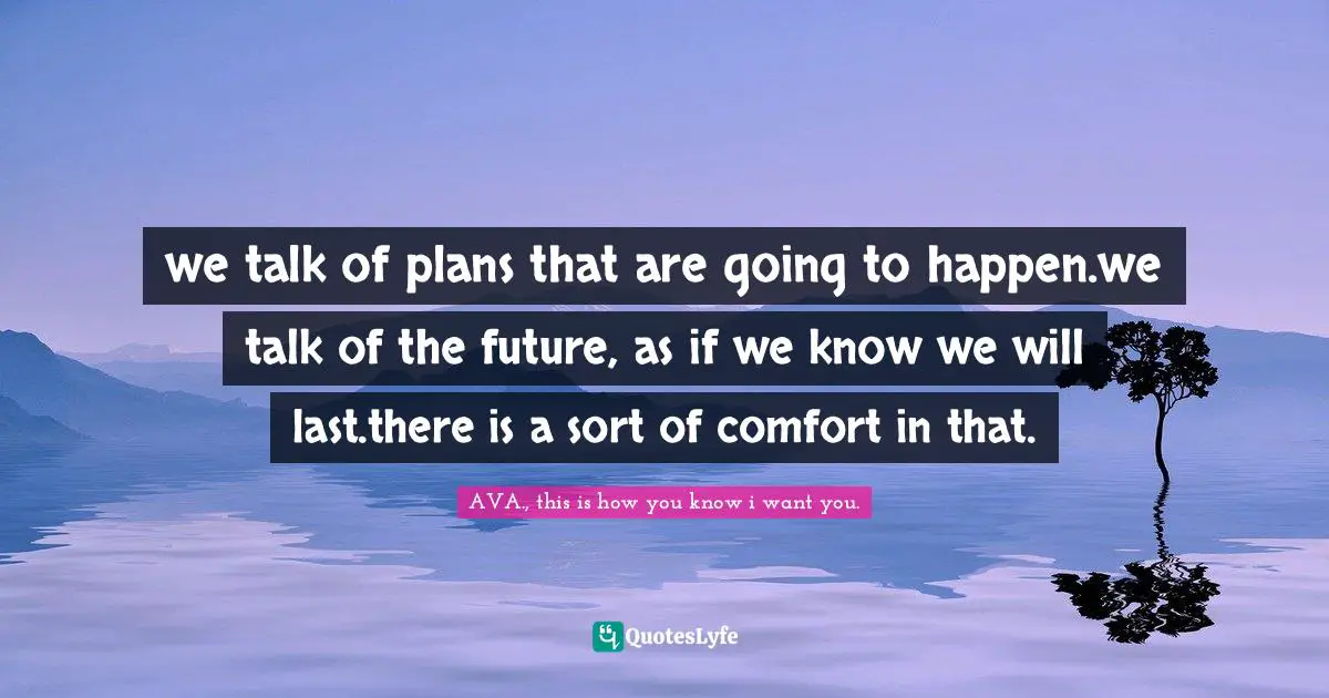 we talk of plans that are going to happen.we talk of the future, as if we know we will last.there is a sort of comfort in that.