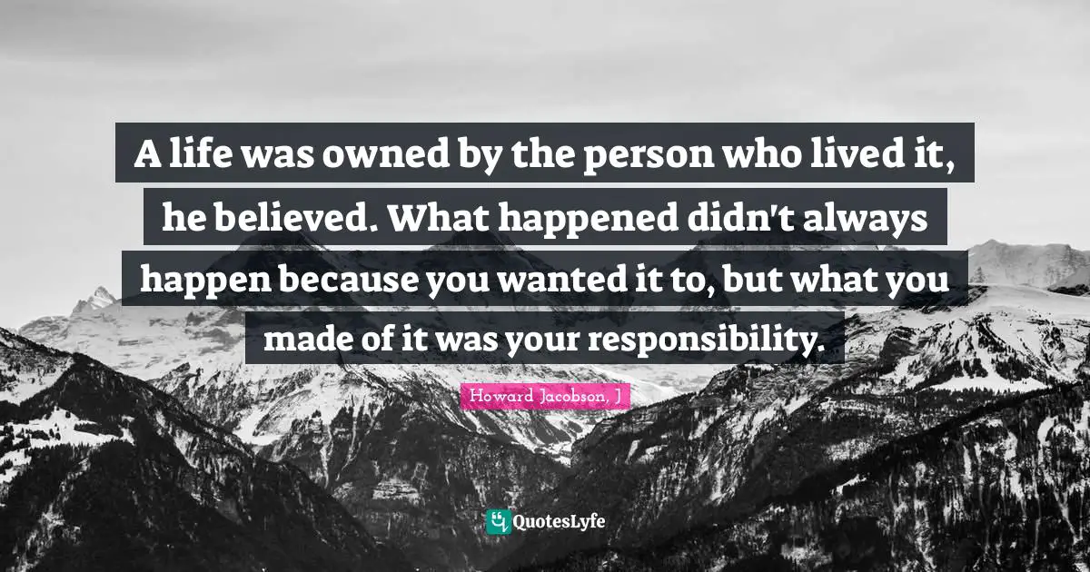 Howard Jacobson Quotes: "A life was owned by the person who lived it, he believed. What happened didn't always happen because you wanted it to, but what you made of it was your responsibility."