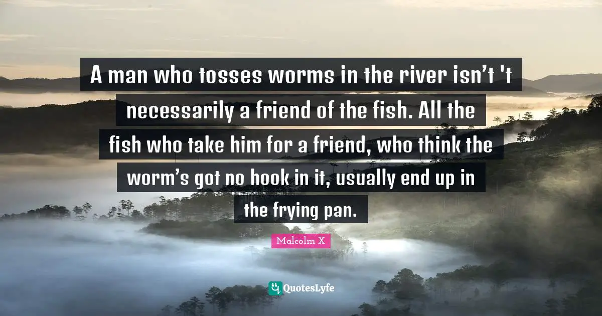 White Supremacy Quotes: "A man who tosses worms in the river isn’t 't necessarily a friend of the fish. All the fish who take him for a friend, who think the worm’s got no hook in it, usually end up in the frying pan."