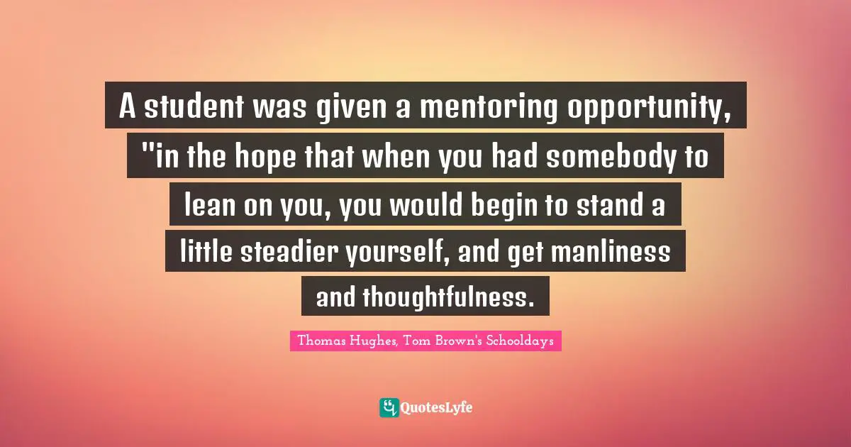 A student was given a mentoring opportunity, "in the hope that when you had somebody to lean on you, you would begin to stand a little steadier yourself, and get manliness and thoughtfulness.