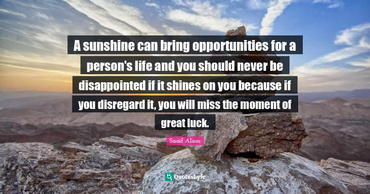 A sunshine can bring opportunities for a person's life and you should never be disappointed if it shines on you because if you disregard it, you will miss the moment of great luck.