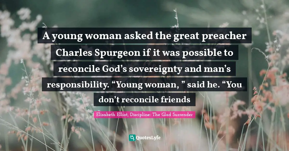 A young woman asked the great preacher Charles Spurgeon if it was possible to reconcile God’s sovereignty and man’s responsibility. “Young woman, ” said he. “You don’t reconcile friends