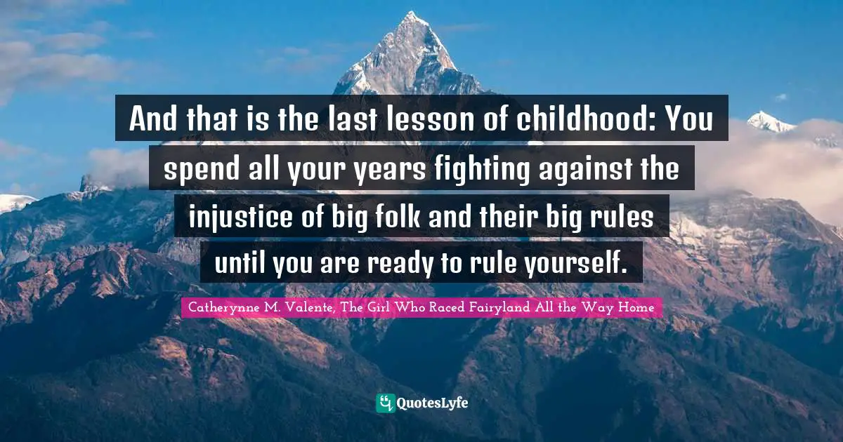 And that is the last lesson of childhood: You spend all your years fighting against the injustice of big folk and their big rules until you are ready to rule yourself.