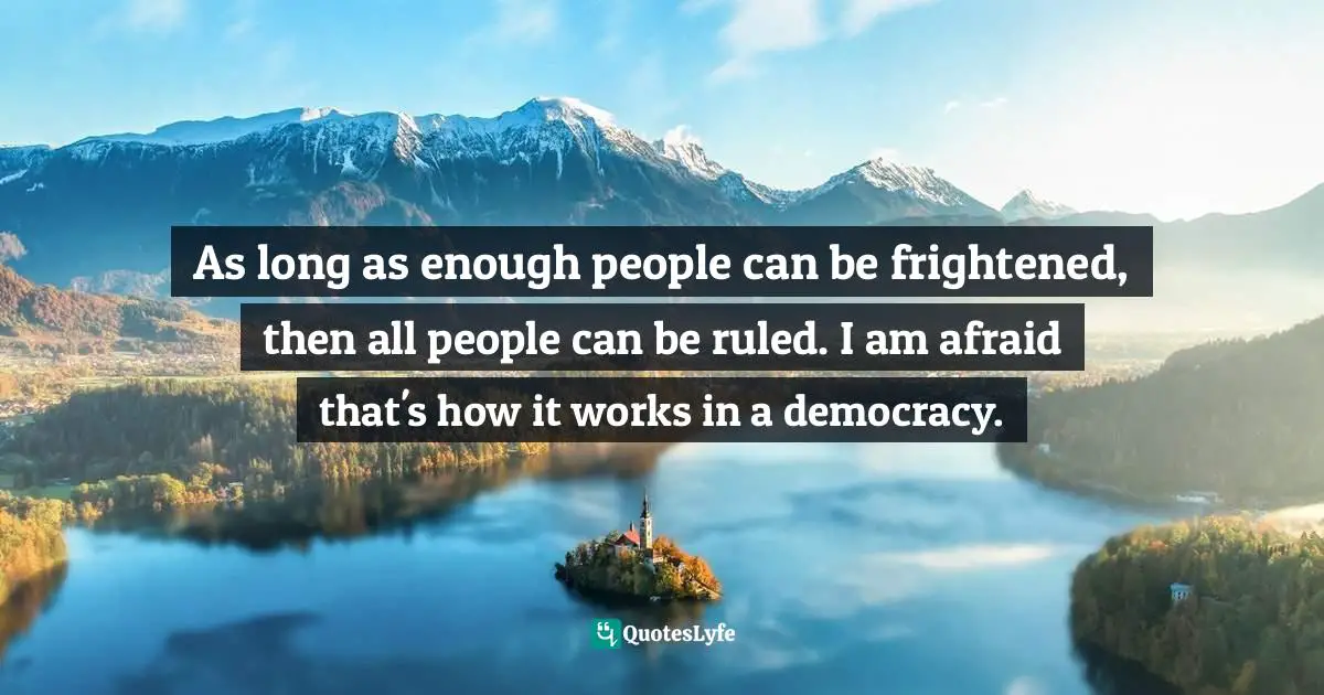 As long as enough people can be frightened, then all people can be ruled. I am afraid that's how it works in a democracy.