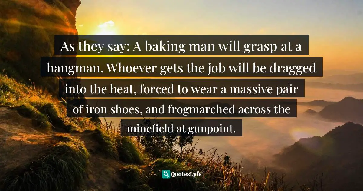 As they say: A baking man will grasp at a hangman. Whoever gets the job will be dragged into the heat, forced to wear a massive pair of iron shoes, and frogmarched across the minefield at gunpoint.