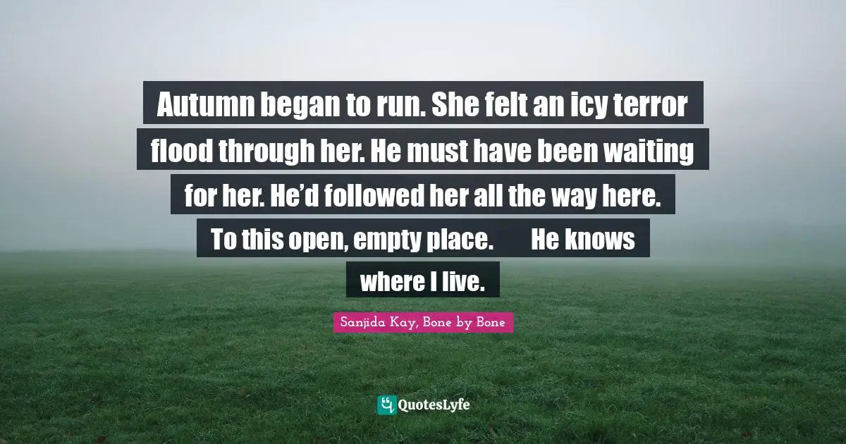 Autumn began to run. She felt an icy terror flood through her. He must have been waiting for her. He’d followed her all the way here. To this open, empty place.	He knows where I live.
