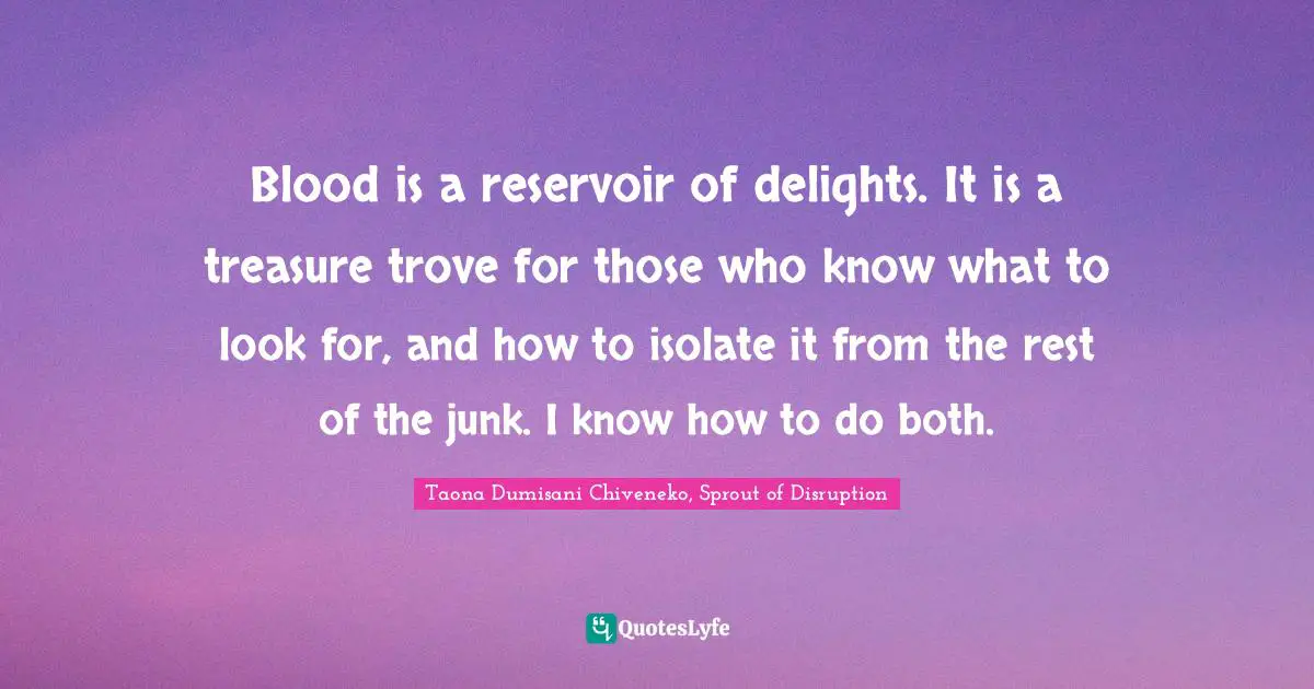 Blood is a reservoir of delights. It is a treasure trove for those who know what to look for, and how to isolate it from the rest of the junk. I know how to do both.