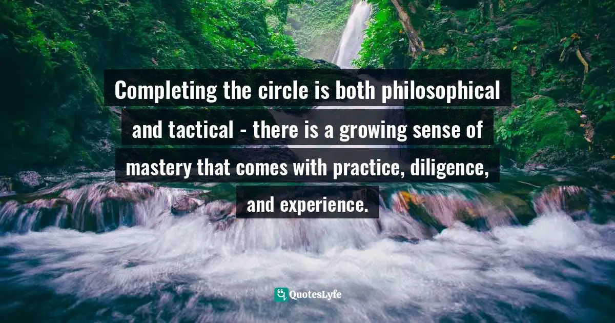Completing the circle is both philosophical and tactical - there is a growing sense of mastery that comes with practice, diligence, and experience.