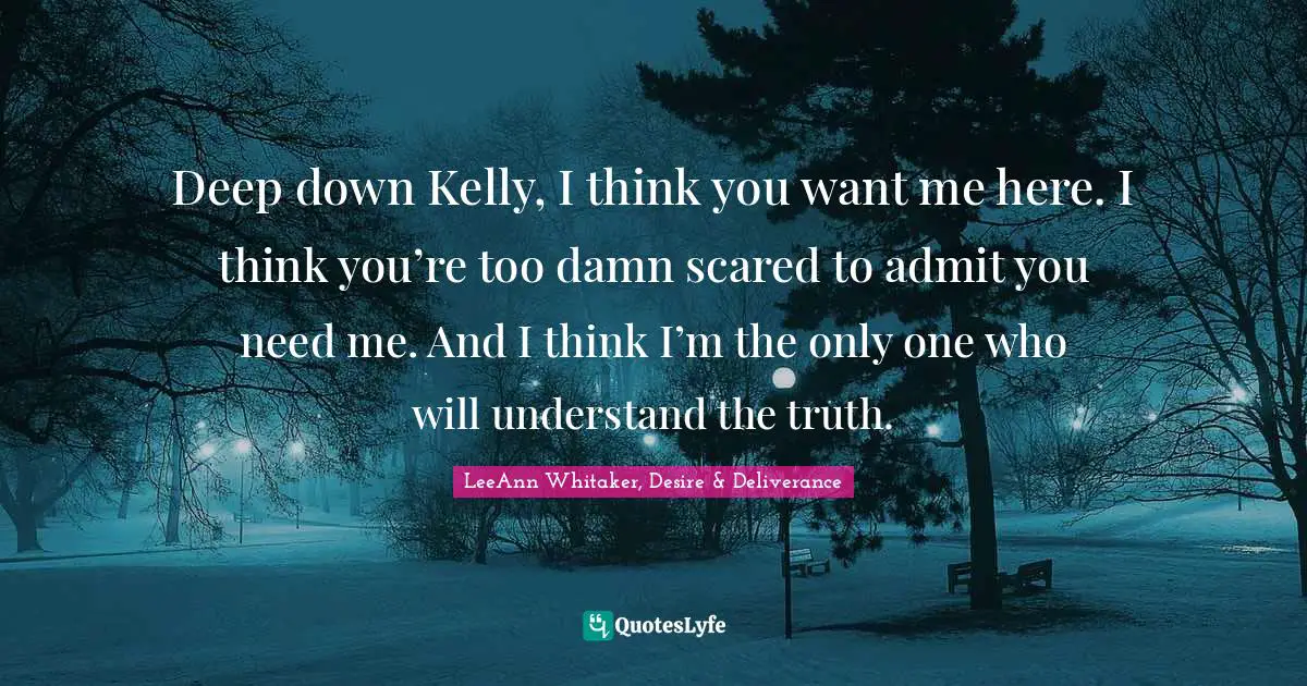 Deep down Kelly, I think you want me here. I think you’re too damn scared to admit you need me. And I think I’m the only one who will understand the truth.