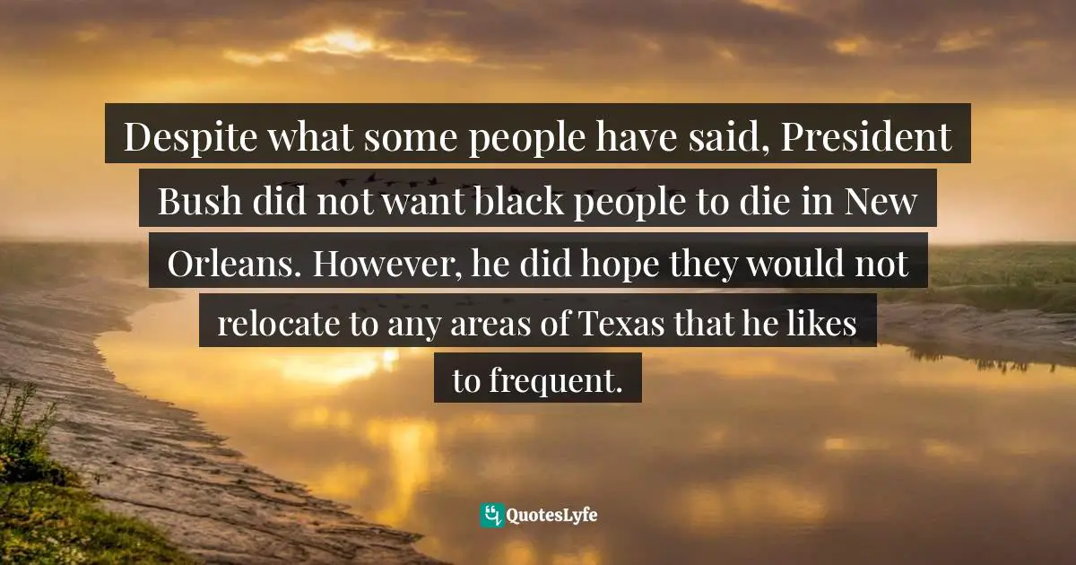 Despite what some people have said, President Bush did not want black people to die in New Orleans. However, he did hope they would not relocate to any areas of Texas that he likes to frequent.