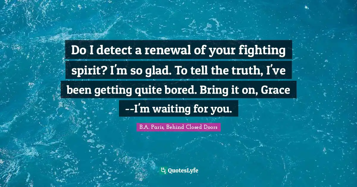 B.A. Paris, Behind Closed Doors Quotes: "Do I detect a renewal of your fighting spirit? I'm so glad. To tell the truth, I've been getting quite bored. Bring it on, Grace--I'm waiting for you."