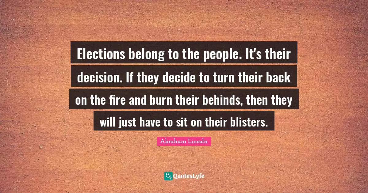 Abraham Lincoln Quotes: "Elections belong to the people. It's their decision. If they decide to turn their back on the fire and burn their behinds, then they will just have to sit on their blisters."