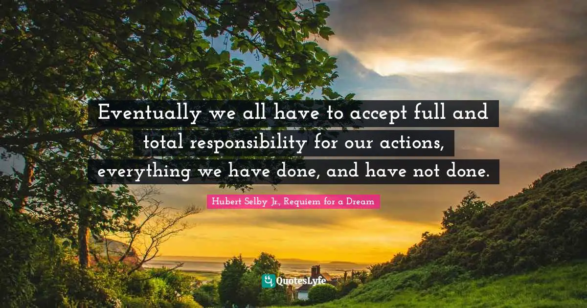Eventually we all have to accept full and total responsibility for our actions, everything we have done, and have not done.