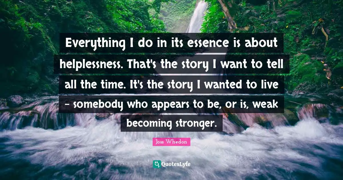 Everything I do in its essence is about helplessness. That's the story I want to tell all the time. It's the story I wanted to live - somebody who appears to be, or is, weak becoming stronger.