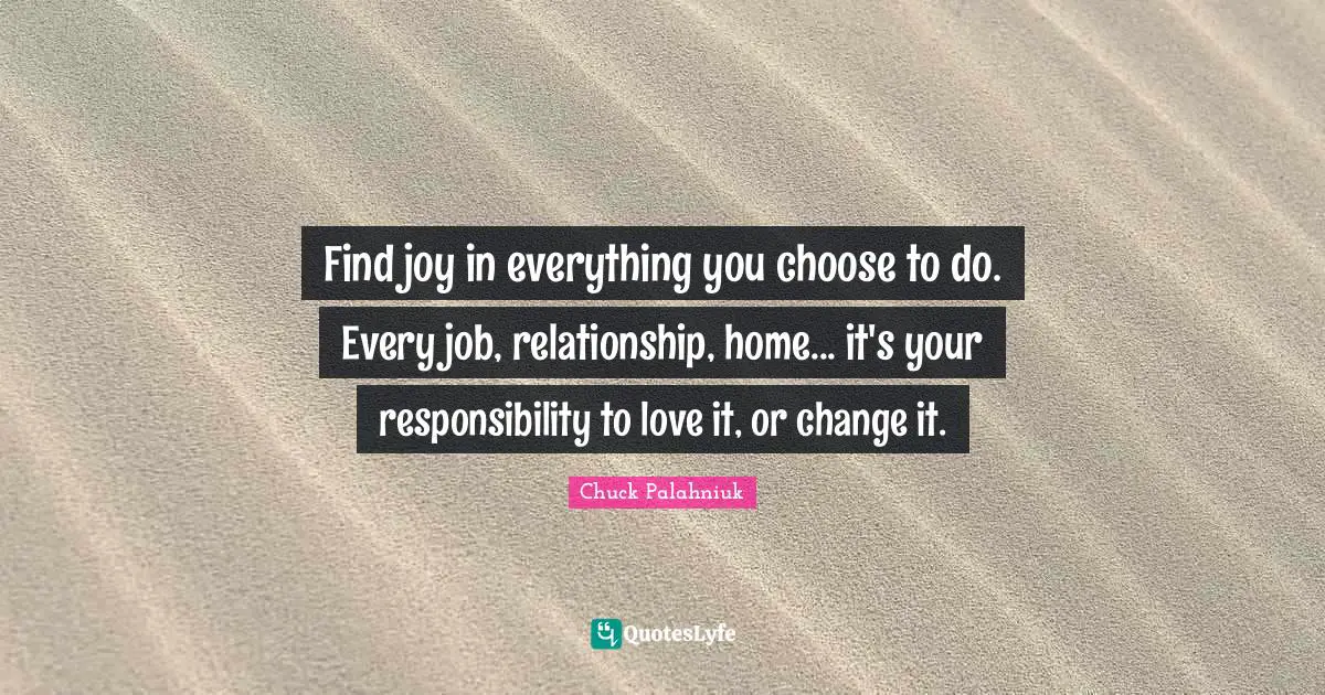 Find joy in everything you choose to do. Every job, relationship, home... it's your responsibility to love it, or change it.