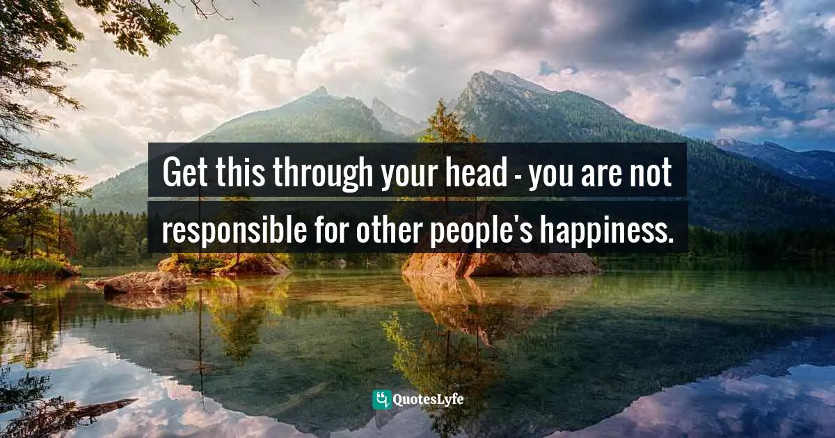 Get this through your head — you are not responsible for other people's happiness.