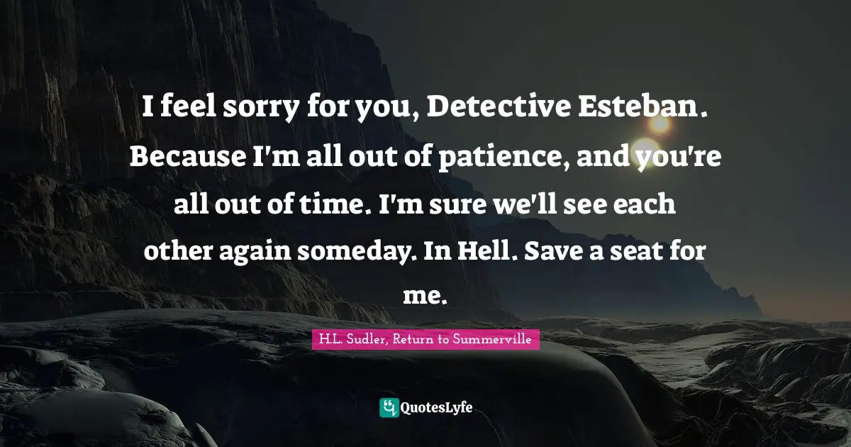 I feel sorry for you, Detective Esteban. Because I'm all out of patience, and you're all out of time. I'm sure we'll see each other again someday. In Hell. Save a seat for me.