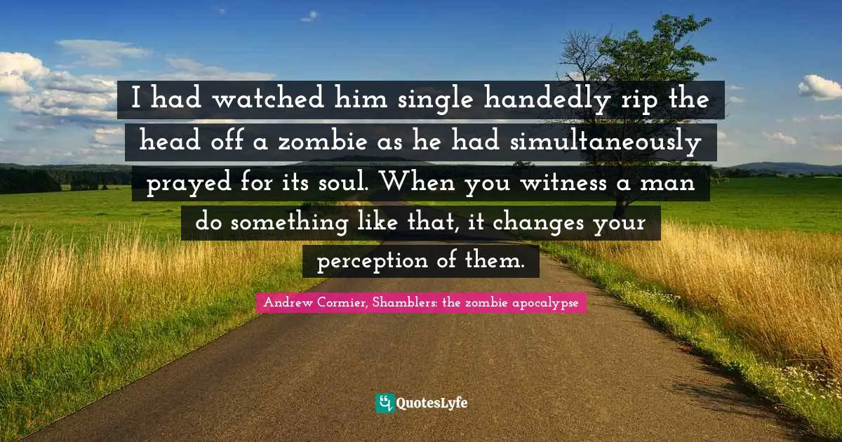 Zombie Apocalypse Quotes: "I had watched him single handedly rip the head off a zombie as he had simultaneously prayed for its soul. When you witness a man do something like that, it changes your perception of them."