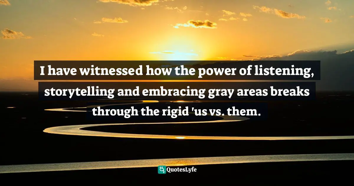 I have witnessed how the power of listening, storytelling and embracing gray areas breaks through the rigid 'us vs. them.