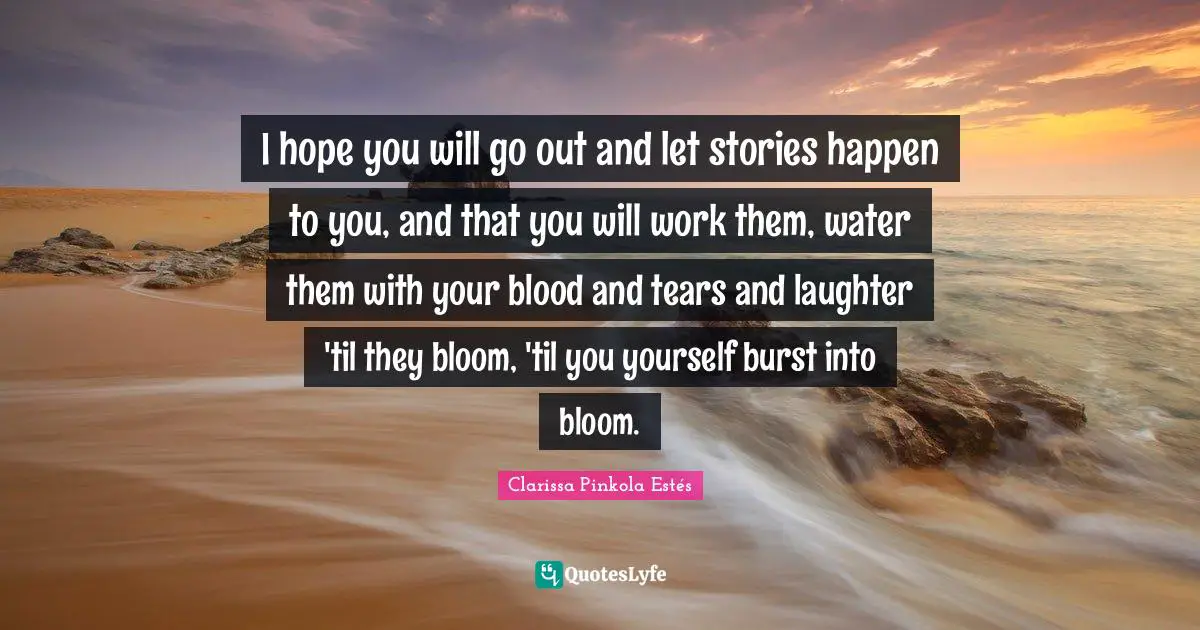 I hope you will go out and let stories happen to you, and that you will work them, water them with your blood and tears and laughter 'til they bloom, 'til you yourself burst into bloom.